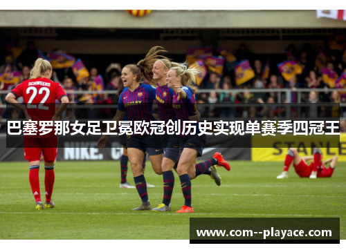 巴塞罗那女足卫冕欧冠创历史实现单赛季四冠王 巴塞罗那女足卫冕欧冠创历史实现单赛季四冠王