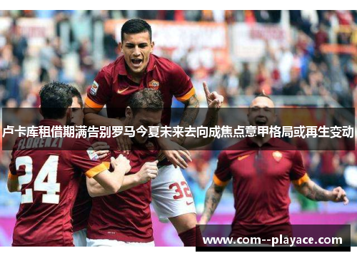 卢卡库租借期满告别罗马今夏未来去向成焦点意甲格局或再生变动