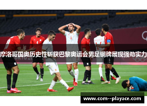 摩洛哥国奥历史性斩获巴黎奥运会男足铜牌展现强劲实力