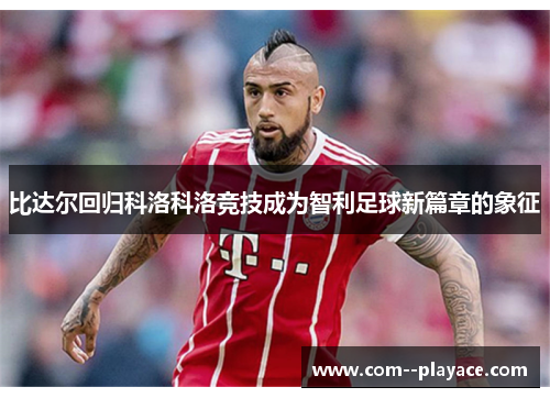 比达尔回归科洛科洛竞技成为智利足球新篇章的象征